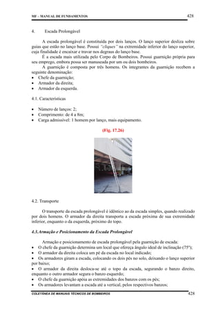 428

MF – MANUAL DE FUNDAMENTOS

4.

Escada Prolongável

A escada prolongável é constituída por dois lanços. O lanço superior desliza sobre
guias que estão no lanço base. Possui “cliques” na extremidade inferior do lanço superior,
cuja finalidade é encaixar e travar nos degraus do lanço base.
É a escada mais utilizada pelo Corpo de Bombeiros. Possui guarnição própria para
seu emprego, embora possa ser manuseada por um ou dois bombeiros.
A guarnição é composta por três homens. Os integrantes da guarnição recebem a
seguinte denominação:
• Chefe da guarnição;
• Armador da direita;
• Armador da esquerda.
4.1. Características
•
•
•

Número de lanços: 2;
Comprimento: de 4 a 8m;
Carga admissível: 1 homem por lanço, mais equipamento.
(Fig. 17.26)

4.2. Transporte
O transporte da escada prolongável é idêntico ao da escada simples, quando realizado
por dois homens. O armador da direita transporta a escada próxima de sua extremidade
inferior, enquanto o da esquerda, próximo do topo.
4.3.Armação e Posicionamento da Escada Prolongável
Armação e posicionamento de escada prolongável pela guarnição de escada:
• O chefe da guarnição determina um local que ofereça ângulo ideal de inclinação (75º);
• O armador da direita coloca um pé da escada no local indicado;
• Os armadores giram a escada, colocando os dois pés no solo, deixando o lanço superior
por baixo;
• O armador da direita desloca-se até o topo da escada, segurando o banzo direito,
enquanto o outro armador segura o banzo esquerdo;
• O chefe da guarnição apóia as extremidades dos banzos com os pés;
• Os armadores levantam a escada até a vertical, pelos respectivos banzos;
COLETÂNEA DE MANUAIS TÉCNICOS DE BOMBEIROS

428

 