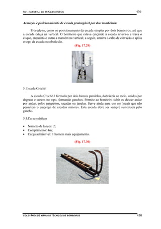 430

MF – MANUAL DE FUNDAMENTOS

Armação e posicionamento de escada prolongável por dois bombeiros:
Procede-se, como no posicionamento da escada simples por dois bombeiros, até que
a escada esteja na vertical. O bombeiro que estava calçando a escada arvora-a e trava o
clique, enquanto o outro a mantém na vertical; a seguir, amarra o cabo de elevação e apóia
o topo da escada no obstáculo.
(Fig. 17.29)

5. Escada Crochê
A escada Crochê é formada por dois banzos paralelos, dobráveis ao meio, unidos por
degraus e curvos no topo, formando ganchos. Permite ao bombeiro subir ou descer andar
por andar, pelos parapeitos, sacadas ou janelas. Serve ainda para uso em locais que não
permitem o emprego de escadas maiores. Esta escada deve ser sempre sustentada pelo
gancho.
5.1.Características
•
•
•

Número de lanços: 2;
Comprimento: 4m;
Carga admissível: 1 homem mais equipamento.
(Fig. 17.30)

COLETÂNEA DE MANUAIS TÉCNICOS DE BOMBEIROS

430

 