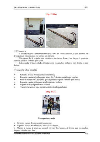 431

MF – MANUAL DE FUNDAMENTOS

(Fig. 17.30a)

5.2.Transporte
A escada crochê é extremamente leve e útil em locais estreitos, o que permite ser
transportada e manuseada por apenas um homem.
Não possui local próprio para transporte na viatura. Para evitar danos, é guardada
com os ganchos voltados para cima.
Esta escada é transportada dobrada, com os ganchos voltados para frente e para
baixo.
Transporte sobre o ombro
•
•
•
•
•
•

Retirar a escada do seu acondicionamento;
Erguer a escada pelos banzos à altura do 4º degrau contados do gancho;
Girar a escada 180º, de forma que os ganchos fiquem voltados para baixo;
Erguer a escada, colocando-a sobre um dos ombros;
Segurar a escada pelo banzo externo;
Transportar com o topo ligeiramente inclinado para baixo.
(Fig. 17.31)

Transporte na mão
• Retirar a escada do seu acondicionamento;
• Erguer a escada pelos banzos à altura do 4º degrau;
• Manter a escada à altura do quadril por um dos banzos, de forma que os ganchos
fiquem voltados para fora;
COLETÂNEA DE MANUAIS TÉCNICOS DE BOMBEIROS

431

 