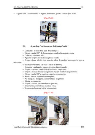 432

MF – MANUAL DE FUNDAMENTOS

•

Segurar com a outra mão no 4º degrau, deixando o gancho voltado para baixo.
(Fig. 17.32)

5.3.

Armação e Posicionamento da Escada Crochê

•
•
•
•
•

Conduzir a escada até o local de utilização;
Girar a escada 180º, de forma que os ganchos fiquem para cima;
Colocar a escada no solo;
Agachar-se próximo à articulação da escada;
Erguer o lanço inferior com uma das mãos, firmando o lanço superior com a

•
•
•
•
•
•
•
•
•
•
•

Estender totalmente a escada e travar os banzos;
Segurar a escada pelos banzos, próximo da articulação;
Erguer a escada e conduzi-la até onde será empregada;
Erguer a escada até que seus ganchos fiquem na altura do parapeito;
Girar a escada 180º e encaixar o gancho no parapeito;
Subir a escada, segurando nos degraus;
Ao transpor o parapeito, segurar apenas no gancho;
Montar no parapeito;
Erguer a escada, encaixando seus ganchos;
Encaixar no parapeito do andar de cima;
Segurar nos banzos e iniciar nova subida;

outra mão;

(Fig. 17.32)

COLETÂNEA DE MANUAIS TÉCNICOS DE BOMBEIROS

432

 