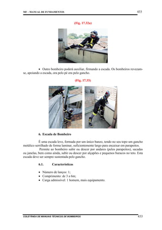 433

MF – MANUAL DE FUNDAMENTOS

(Fig. 17.32a)

• Outro bombeiro poderá auxiliar, firmando a escada. Os bombeiros revezamse, apoiando a escada, ora pelo pé ora pelo gancho.
(Fig. 17.33)

6. Escada de Bombeiro
É uma escada leve, formada por um único banzo, tendo no seu topo um gancho
metálico serrilhado de forma laminar, suficientemente largo para encaixar em parapeitos.
Permite ao bombeiro subir ou descer por andares (pelos parapeitos), sacadas
ou janelas, bem como ainda, subir ou descer por alçapões e pequenos buracos no teto. Esta
escada deve ser sempre sustentada pelo gancho.
6.1.

Características

• Número de lanços: 1;
• Comprimento: de 3 a 6m;
• Carga admissível: 1 homem, mais equipamento.

COLETÂNEA DE MANUAIS TÉCNICOS DE BOMBEIROS

433

 