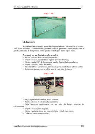 434

MF – MANUAL DE FUNDAMENTOS

(Fig. 17.34)

6.2. Transporte
A escada de bombeiro não possui local apropriado para o transporte na viatura.
Para evitar acidentes, é normalmente guardada deitada, próxima a uma parede com o
gancho para cima. É transportada com o gancho voltado para frente e para baixo.
Transporte por um bombeiro, sobre o ombro:
• Retirar a escada do seu acondicionamento;
• Erguer a escada, segurando os degraus próximo do meio;
• Girar a escada 180º, de forma que o gancho fique voltado para baixo;
• Erguer a escada à altura do ombro;
• Passar um braço sob o banzo, permitindo que a escada fique sobre o ombro;
• Segurar os degraus com as mãos, uma de cada lado do banzo.
(Fig. 17.35)

Transporte por dois bombeiros, sobre o ombro:
• Retirar a escada do seu acondicionamento;
• Cada bombeiro posiciona-se em um lado do banzo, próximo às
extremidades;
• Erguer a escada pelos degraus;
• Girar a escada de forma que o gancho fique voltado para baixo;
• Colocar o banzo sobre o ombro;

COLETÂNEA DE MANUAIS TÉCNICOS DE BOMBEIROS

434

 