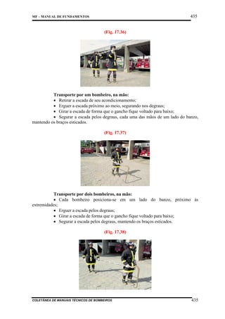 435

MF – MANUAL DE FUNDAMENTOS

(Fig. 17.36)

Transporte por um bombeiro, na mão:
• Retirar a escada de seu acondicionamento;
• Erguer a escada próximo ao meio, segurando nos degraus;
• Girar a escada de forma que o gancho fique voltado para baixo;
• Segurar a escada pelos degraus, cada uma das mãos de um lado do banzo,
mantendo os braços esticados.
(Fig. 17.37)

Transporte por dois bombeiros, na mão:
• Cada bombeiro posiciona-se em um lado do banzo, próximo às
extremidades;
• Erguer a escada pelos degraus;
• Girar a escada de forma que o gancho fique voltado para baixo;
• Segurar a escada pelos degraus, mantendo os braços esticados.
(Fig. 17.38)

COLETÂNEA DE MANUAIS TÉCNICOS DE BOMBEIROS

435

 