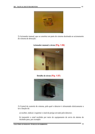 MF – MANUAL DE FUNDAMENTOS

40

2) Acionador manual, que se constitui em parte do sistema destinada ao acionamento
do sistema de detecção;

Acionador manual e sirene (Fig. 1.56)

Detalhe de sirene (Fig. 1.57)

3) Central de controle do sistema, pela qual o detector é alimentado eletricamente a
ter a função de:
a) receber, indicar e registrar o sinal de perigo enviado pelo detector;
b) transmitir o sinal recebido por meio de equipamento de envio de alarme de
incêndio para, por exemplo:
COLETÂNEA DE MANUAIS TÉCNICOS DE BOMBEIROS

40

 