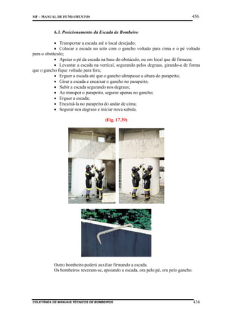 436

MF – MANUAL DE FUNDAMENTOS

6.3. Posicionamento da Escada de Bombeiro
• Transportar a escada até o local desejado;
• Colocar a escada no solo com o gancho voltado para cima e o pé voltado
para o obstáculo;
• Apoiar o pé da escada na base do obstáculo, ou em local que dê firmeza;
• Levantar a escada na vertical, segurando pelos degraus, girando-a de forma
que o gancho fique voltado para fora;
• Erguer a escada até que o gancho ultrapasse a altura do parapeito;
• Girar a escada e encaixar o gancho no parapeito;
• Subir a escada segurando nos degraus;
• Ao transpor o parapeito, segurar apenas no gancho;
• Erguer a escada;
• Encaixá-la no parapeito do andar de cima;
• Segurar nos degraus e iniciar nova subida.
(Fig. 17.39)

Outro bombeiro poderá auxiliar firmando a escada.
Os bombeiros revezam-se, apoiando a escada, ora pelo pé, ora pelo gancho.

COLETÂNEA DE MANUAIS TÉCNICOS DE BOMBEIROS

436

 