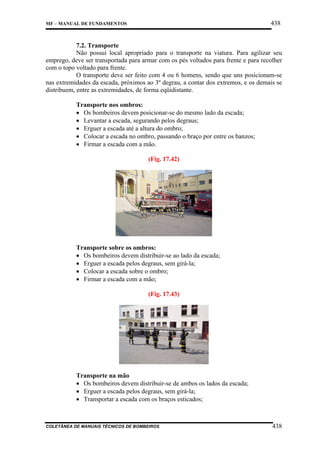 438

MF – MANUAL DE FUNDAMENTOS

7.2. Transporte
Não possui local apropriado para o transporte na viatura. Para agilizar seu
emprego, deve ser transportada para armar com os pés voltados para frente e para recolher
com o topo voltado para frente.
O transporte deve ser feito com 4 ou 6 homens, sendo que uns posicionam-se
nas extremidades da escada, próximos ao 3º degrau, a contar dos extremos, e os demais se
distribuem, entre as extremidades, de forma eqüidistante.
Transporte nos ombros:
• Os bombeiros devem posicionar-se do mesmo lado da escada;
• Levantar a escada, segurando pelos degraus;
• Erguer a escada até a altura do ombro;
• Colocar a escada no ombro, passando o braço por entre os banzos;
• Firmar a escada com a mão.
(Fig. 17.42)

Transporte sobre os ombros:
• Os bombeiros devem distribuir-se ao lado da escada;
• Erguer a escada pelos degraus, sem girá-la;
• Colocar a escada sobre o ombro;
• Firmar a escada com a mão;
(Fig. 17.43)

Transporte na mão
• Os bombeiros devem distribuir-se de ambos os lados da escada;
• Erguer a escada pelos degraus, sem girá-la;
• Transportar a escada com os braços esticados;

COLETÂNEA DE MANUAIS TÉCNICOS DE BOMBEIROS

438

 