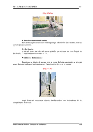 441

MF – MANUAL DE FUNDAMENTOS

(Fig. 17.45c)

8. Posicionamento das Escadas
Para a utilização das escadas com segurança, o bombeiro deve atentar para seu
correto posicionamento.
8.1.Inclinação
A escada deve ser colocada numa posição que ofereça um bom ângulo de
inclinação. O ângulo deve variar de 68º a 75º.
Verificação da inclinação
Posicionar-se diante da escada com a ponta da bota encostando-se aos pés
desta. Estender os braços horizontalmente. Os dedos deverão tocar os banzos.
(Fig. 17.46)

O pé da escada deve estar afastado do obstáculo a uma distância de 1/4 do
comprimento da escada.

COLETÂNEA DE MANUAIS TÉCNICOS DE BOMBEIROS

441

 