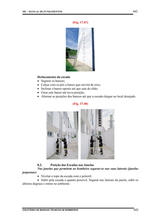 442

MF – MANUAL DE FUNDAMENTOS

(Fig. 17.47)

Deslocamento da escada
• Segurar os banzos;
• Calçar com os pés o banzo que servirá de eixo;
• Inclinar o banzo oposto até que saia do chão;
• Girar este banzo até nova posição;
• Alternar as posições dos banzos até que a escada chegue ao local desejado.
(Fig. 17.48)

8.2.
Posição das Escadas nas Janelas
Nas janelas que permitem ao bombeiro segurar-se nas suas laterais (janelas
pequenas):

• Nivelar o topo da escada com o peitoril;
• Subir pela escada o quanto possível. Segurar nas laterais da janela, subir os
últimos degraus e entrar no ambiente.

COLETÂNEA DE MANUAIS TÉCNICOS DE BOMBEIROS

442

 