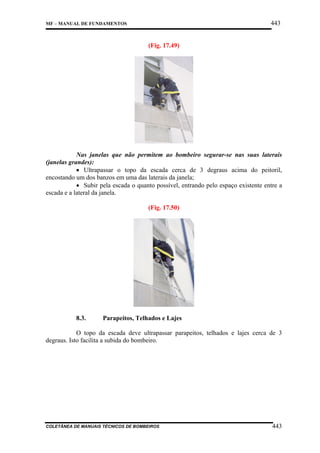 443

MF – MANUAL DE FUNDAMENTOS

(Fig. 17.49)

Nas janelas que não permitem ao bombeiro segurar-se nas suas laterais
(janelas grandes):
• Ultrapassar o topo da escada cerca de 3 degraus acima do peitoril,
encostando um dos banzos em uma das laterais da janela;
• Subir pela escada o quanto possível, entrando pelo espaço existente entre a
escada e a lateral da janela.
(Fig. 17.50)

8.3.

Parapeitos, Telhados e Lajes

O topo da escada deve ultrapassar parapeitos, telhados e lajes cerca de 3
degraus. Isto facilita a subida do bombeiro.

COLETÂNEA DE MANUAIS TÉCNICOS DE BOMBEIROS

443

 
