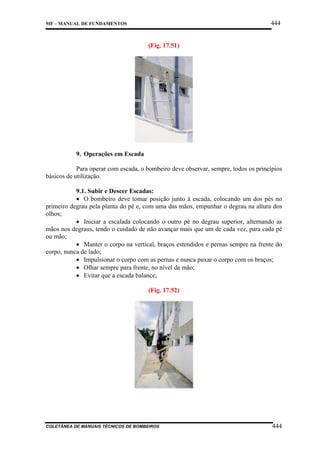 444

MF – MANUAL DE FUNDAMENTOS

(Fig. 17.51)

9. Operações em Escada
Para operar com escada, o bombeiro deve observar, sempre, todos os princípios
básicos de utilização.
9.1. Subir e Descer Escadas:
• O bombeiro deve tomar posição junto à escada, colocando um dos pés no
primeiro degrau pela planta do pé e, com uma das mãos, empunhar o degrau na altura dos
olhos;
• Iniciar a escalada colocando o outro pé no degrau superior, alternando as
mãos nos degraus, tendo o cuidado de não avançar mais que um de cada vez, para cada pé
ou mão;
• Manter o corpo na vertical, braços estendidos e pernas sempre na frente do
corpo, nunca de lado;
• Impulsionar o corpo com as pernas e nunca puxar o corpo com os braços;
• Olhar sempre para frente, no nível da mão;
• Evitar que a escada balance;
(Fig. 17.52)

COLETÂNEA DE MANUAIS TÉCNICOS DE BOMBEIROS

444

 