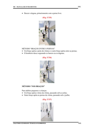 446

MF – MANUAL DE FUNDAMENTOS

• Descer o degrau, primeiramente com a perna livre.
(Fig. 17.55)

MÉTODO “BRAÇOS ENTRE S PERNAS”
• Um braço apóia o peito da vítima e o outro braço apóia entre as pernas;
• O bombeiro desce segurando os banzos ou os degraus.
(Fig. 17.56)

MÉTODO “NOS BRAÇOS”
Para adultos pequenos e crianças:
• Um braço apóia o tórax da vítima, passando sob as axilas;
• Outro braço apóia as pernas da vítima, passando sob o joelho.
(Fig. 17.57)

COLETÂNEA DE MANUAIS TÉCNICOS DE BOMBEIROS

446

 