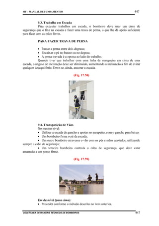 447

MF – MANUAL DE FUNDAMENTOS

9.3. Trabalho em Escada
Para executar trabalhos em escada, o bombeiro deve usar um cinto de
segurança que o fixe na escada e fazer uma trava de perna, o que lhe dá apoio suficiente
para ficar com as mãos livres.
PARA FAZER TRAVA DE PERNA
• Passar a perna entre dois degraus;
• Encaixar o pé no banzo ou no degrau;
• A perna travada é a oposta ao lado do trabalho.
Quando tiver que trabalhar com uma linha de mangueira em cima de uma
escada, o ângulo de inclinação deve ser diminuído, aumentando a inclinação a fim de evitar
qualquer desequilíbrio. Deve-se, ainda, ancorar a escada.
(Fig. 17.58)

9.4. Transposição de Vãos
No mesmo nível:
• Utilizar a escada de gancho e apoiar no parapeito, com o gancho para baixo;
• Um bombeiro firma o pé da escada;
• Um outro bombeiro atravessa o vão com os pés e mãos apoiados, utilizando
sempre o cabo de segurança;
• Um terceiro bombeiro controla o cabo de segurança, que deve estar
amarrado a um ponto firme.
(Fig. 17.59)

Em desnível (para cima):
• Proceder conforme o método descrito no item anterior.
COLETÂNEA DE MANUAIS TÉCNICOS DE BOMBEIROS

447

 