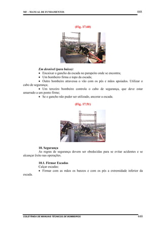 448

MF – MANUAL DE FUNDAMENTOS

(Fig. 17.60)

Em desnível (para baixo):
• Encaixar o gancho da escada no parapeito onde se encontra;
• Um bombeiro firma o topo da escada;
• Outro bombeiro atravessa o vão com os pés e mãos apoiados. Utilizar o
cabo de segurança;
• Um terceiro bombeiro controla o cabo de segurança, que deve estar
amarrado a um ponto firme;
• Se o gancho não puder ser utilizado, ancorar a escada.
(Fig. 17.51)

10. Segurança
As regras de segurança devem ser obedecidas para se evitar acidentes e se
alcançar êxito nas operações.
10.1. Firmar Escadas
Calçar escadas:
• Firmar com as mãos os banzos e com os pés a extremidade inferior da
escada.

COLETÂNEA DE MANUAIS TÉCNICOS DE BOMBEIROS

448

 