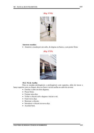 449

MF – MANUAL DE FUNDAMENTOS

(Fig. 17.52)

Ancorar escadas:
• Amarrar a escada por um cabo, do degrau ou banzo, a um ponto firme.
(Fig. 17.53)

10.2. Nó de Azelha
Para as escadas prolongáveis e prolongáveis com suportes, além de travar o
lanço superior com os cliques, deve-se fazer o nó de azelha no cabo de arvorar:
• Enrolar o cabo em dois degraus;
• Puxar firme;
• Formar uma alça;
• Voltar o chicote sob o degrau e iniciar o nó;
• Fazer nova alça;
• Retornar o chicote;
• Introduzir o chicote na nova alça;
• Acochar bem.

COLETÂNEA DE MANUAIS TÉCNICOS DE BOMBEIROS

449

 