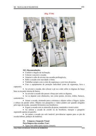 450

MF – MANUAL DE FUNDAMENTOS

(Fig. 17.54)

10.3. Recomendações
• Conferir o ângulo de inclinação;
• Colocar e ancorar a escada;
• Amarrar o cabo de arvorar nas escadas prolongáveis;
• Subir a escada com suavidade e ritmo;
• Trabalhar sempre com o cinto de segurança e com trava de perna;
• Usar o equipamento de proteção individual (cinto de segurança, luva e
capacete);
• Ao arvorar a escada, não colocar o pé ou a mão sobre os degraus do lanço
base ou na parte interna do banzo;
• Ao arvorar a escada não passar o braço por entre os degraus;
• Ao se deparar com obstáculos, tais como postes, árvores, toldos, buracos,
contorná-los;
• Armar a escada, atentando para a estrutura e objetos soltos e frágeis, tijolos
e reboco de parede soltos. Objetos nos parapeitos e vidros podem cair quando atingidos
pelo topo da escada, causando ferimentos nos bombeiros;
• Erguer a escada com os músculos da perna, mantendo o tronco ereto;
• Ao utilizar a escada de crochê ou de bombeiro, transpor o parapeito
segurando apenas no gancho;
• Ao armar a escada em solo instável, providenciar sapatas para os pés da
escada (tábuas, pedaços de madeira).
11. Limpeza e Inspeção Visual
Para limpeza das escadas, Usar:
• Água com sabão (para sujeira comum);
COLETÂNEA DE MANUAIS TÉCNICOS DE BOMBEIROS

450

 