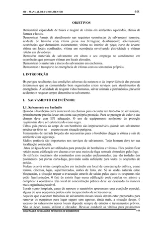 448

MF – MANUAL DE FUNDAMENTOS

OBJETIVOS
Demonstrar capacidade de busca e resgate de vítima em ambientes aquecidos, cheios de
fumaça e hostis.
Demonstrar formas de atendimento nas seguintes ocorrências de salvamento terrestre:
acidente de trânsito com vítima presa nas ferragens; desabamento; soterramento;
ocorrências que demandem escoramento; vítima no interior de poço; corte de árvore;
vítima em locais confinados; vítima em ocorrência envolvendo eletricidade e vítimas
retidas em elevadores.
Demostrar materiais de salvamento em altura e seu emprego no atendimento em
ocorrências que possuam vítimas em locais elevados.
Demonstrar os materiais e riscos do salvamento em enchentes.
Demonstrar o transporte de emergência de vítimas com ou sem meios próprios.
1. INTRODUÇÃO
Os perigos resultantes das condições adversas da natureza e da imprevidência das pessoas
determinam que as comunidades bem organizadas criem serviços para atendimentos de
emergência. A atividade de resgatar vidas humanas, salvar animais e patrimônios, prevenir
acidentes e resgatar corpos denomina-se salvamento.
1. SALVAMENTO EM INCÊNDIO:
1.1. Salvamento em Incêndio
Quando o bombeiro entra num local em chamas para executar um trabalho de salvamento,
primeiramente precisa levar em conta sua própria proteção. Para se proteger do calor e das
chamas deve usar EPI adequado. O uso de equipamento autônomo de proteção
respiratória deve ser estabelecido como regra.
Cabos guia presos ao corpo de um bombeiro são imprescindíveis quando um salvamento
precisa ser feito no escuro ou em situação perigosa.
Ferramentas de entrada forçada são necessárias para o bombeiro chegar a vítima e sair do
ambiente com segurança.
Rádios portáteis são importantes nos serviços de salvamento. Todo homem deve ter sua
localização conhecida.
Jatos de água devem ser utilizados para proteção de bombeiros e vítimas. Eles podem ficar
retidos numa edificação em chamas e ter seus meios de fuga normais obstruídos pelo fogo.
Os edifícios modernos são construídos com escadas enclausuradas, que são isoladas dos
pavimentos por portas corta-fogo, provendo saída suficiente para todos os ocupantes do
prédio.
Podem ocorrer sérias complicações em incêndio em local de concentração pública, como
teatros, cinemas, lojas, supermercados, salões de festa, etc. Se as saídas naturais estão
bloqueadas, a situação requer a evacuação através de saídas pelas quais os ocupantes não
estão familiarizados. 0 fato de existir fogo numa edificação pode resultar em pânico e
complicar a ocorrência. Um local de concentração pública deve ser evacuado da maneira
mais organizada possível.
Locais como hospitais, casas de repouso e sanatórios apresentam uma condição especial:
alguns de seus ocupantes podem estar incapacitados de se locomover.
Aqueles que executam trabalhos de salvamento nesses locais devem estar preparados para
remover os ocupantes para lugar seguro sem agravar, ainda mais, a situação destes. 0
sucesso do salvamento nesses locais depende sempre de estudos e treinamentos prévios.
Não se deve, nunca, utilizar o elevador. Deve-se conduzir as vítimas para pavimentos
COLETÂNEA DE MANUAIS TÉCNICOS DE BOMBEIROS

448

 