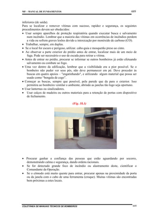 449

MF – MANUAL DE FUNDAMENTOS

inferiores (de saída).
Para se localizar e remover vítimas com sucesso, rapidez e segurança, os seguintes
procedimentos devem ser obedecidos:
• Usar sempre aparelhos de proteção respiratória quando executar busca e salvamento
num incêndio. Lembrar que a maioria das vítimas em ocorrências de incêndios perdem
a vida ou sofrem graves lesões devido a intoxicação por monóxido de carbono (CO).
• Trabalhar, sempre, em duplas.
• Se o local for escuro e perigoso, utilizar. cabo-guia e mosquetão preso ao cinto.
• Ao observar a parte exterior do prédio antes de entrar, localizar mais de um meio de
fuga. Pode ser necessário o uso de escada para retirar a vítima.
• Antes de entrar no prédio, procurar se informar se outros bombeiros já estão efetuando
salvamento ou combate ao fogo.
• Uma vez dentro da edificação, lembrar que a visibilidade era a pior possível. Se o
bombeiro não puder ver seus pés, não deve permanecer em pé. Deve proceder às
buscas em quatro apoios – "engatinhando", e utilizando algum material que possa ser
usado como “bengala de cego”.
• Começar as buscas, sempre que possível, pela parede que da para o exterior. Isso
permitira ao bombeiro ventilar o ambiente, abrindo as janelas tão logo seja oportuno.
• Usar lanternas ou sinalizadores.
• Usar calços de madeira ou outros materiais para a retenção de portas com dispositivo
de fechamento.
(Fig. 18.1)

• Procurar ganhar a confiança das pessoas que estão aguardando por socorro,
demonstrando calma e segurança, dando ordens racionais.
• Se for detectado grande foco de incêndio ou alastramento deste, cientificar o
Comandante da Operação.
• Se o cômodo está muito quente para entrar, procurar apenas na proximidade da porta
ou da janela com o cabo de uma ferramenta (croque). Muitas vítimas são encontradas
bem próximas a estes locais.

COLETÂNEA DE MANUAIS TÉCNICOS DE BOMBEIROS

449

 