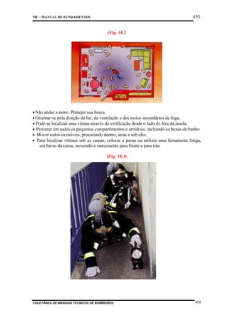 450

MF – MANUAL DE FUNDAMENTOS

(Fig. 18.2

• Não andar a esmo. Planejar sua busca.
• Orientar-se pela direção da luz, da ventilação e dos meios secundários de fuga.
• Pode-se localizar uma vítima através da verificação desde o lado de fora da janela.
• Procurar em todos os pequenos compartimentos e armários, incluindo os boxes de banho.
• Mover todos os móveis, procurando dentro, atrás e sob eles.
• Para localizar vítimas sob as camas, colocar a perna ou utilizar uma ferramenta longa,
em baixo da cama, movendo-a suavemente para frente e para trás.
(Fig. 18.3)

COLETÂNEA DE MANUAIS TÉCNICOS DE BOMBEIROS

450

 