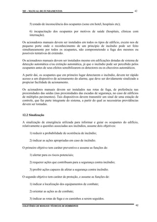 MF – MANUAL DE FUNDAMENTOS

42

5) estado de inconsciência dos ocupantes (sono em hotel, hospitais etc);
6) incapacitação dos ocupantes por motivos de saúde (hospitais, clínicas com
internação).
Os acionadores manuais devem ser instalados em todos os tipos de edifício, exceto nos de
pequeno porte onde o reconhecimento de um princípio de incêndio pode ser feito
simultaneamente por todos os ocupantes, não comprometendo a fuga dos mesmos ou
possíveis tentativas de extensão.
Os acionadores manuais devem ser instalados mesmo em edificações dotadas de sistema de
detecção automática e/ou extinção automática, já que o incêndio pode ser percebido pelos
ocupantes antes de seus efeitos sensibilizarem os detectores ou os chuveiros automáticos.
A partir daí, os ocupantes que em primeiro lugar detectarem o incêndio, devem ter rápido
acesso a um dispositivo de acionamento do alarme, que deve ser devidamente sinalizado a
propiciar facilidade de acionamento.
Os acionadores manuais devem ser instalados nas rotas de fuga, de preferência nas
proximidades das saídas (nas proximidades das escadas de segurança, no caso de edifícios
de múltiplos pavimentos). Tais dispositivos devem transmitir um sinal de uma estação de
controle, que faz parte integrante do sistema, a partir do qual as necessárias providências
devem ser tomadas.

12.2 Sinalização
A sinalização de emergência utilizada para informar e guiar os ocupantes do edifício,
relativamente a questões associadas aos incêndios, assume dois objetivos:
1) reduzir a probabilidade de ocorrência de incêndio;
2) indicar as ações apropriadas em caso de incêndio.
O primeiro objetivo tem caráter preventivo e assume as funções de:
1) alertar para os riscos potenciais;
2) requerer ações que contribuam para a segurança contra incêndio;
3) proibir ações capazes de afetar a segurança contra incêndio.
O segundo objetivo tem caráter de proteção, e assume as funções de:
1) indicar a localização dos equipamentos de combate;
2) orientar as ações as de combate;
3) indicar as rotas de fuga e os caminhos a serem seguidos.
COLETÂNEA DE MANUAIS TÉCNICOS DE BOMBEIROS

42

 