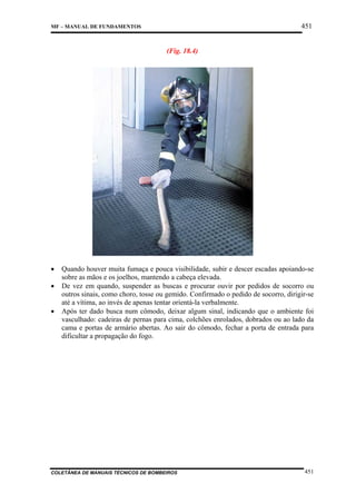 451

MF – MANUAL DE FUNDAMENTOS

(Fig. 18.4)

•
•
•

Quando houver muita fumaça e pouca visibilidade, subir e descer escadas apoiando-se
sobre as mãos e os joelhos, mantendo a cabeça elevada.
De vez em quando, suspender as buscas e procurar ouvir por pedidos de socorro ou
outros sinais, como choro, tosse ou gemido. Confirmado o pedido de socorro, dirigir-se
até a vítima, ao invés de apenas tentar orientá-la verbalmente.
Após ter dado busca num cômodo, deixar algum sinal, indicando que o ambiente foi
vasculhado: cadeiras de pernas para cima, colchões enrolados, dobrados ou ao lado da
cama e portas de armário abertas. Ao sair do cômodo, fechar a porta de entrada para
dificultar a propagação do fogo.

COLETÂNEA DE MANUAIS TÉCNICOS DE BOMBEIROS

451

 