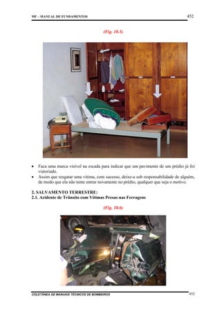 452

MF – MANUAL DE FUNDAMENTOS

(Fig. 18.5)

•
•

Faca uma marca visível na escada para indicar que um pavimento de um prédio já foi
vistoriado.
Assim que resgatar uma vítima, com sucesso, deixe-a sob responsabilidade de alguém,
de modo que ela não tente entrar novamente no prédio, qualquer que seja o motivo.

2. SALVAMENTO TERRESTRE:
2.1. Acidente de Trânsito com Vítimas Presas nas Ferragens
(Fig. 18.6)

COLETÂNEA DE MANUAIS TÉCNICOS DE BOMBEIROS

452

 