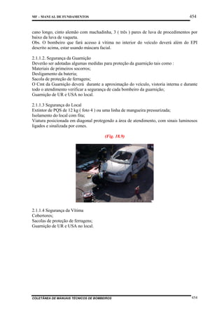 454

MF – MANUAL DE FUNDAMENTOS

cano longo, cinto alemão com machadinha, 3 ( três ) pares de luva de procedimentos por
baixo da luva de vaqueta.
Obs. O bombeiro que fará acesso á vítima no interior do veículo deverá além do EPI
descrito acima, estar usando máscara facial.
2.1.1.2. Segurança da Guarnição
Deverão ser adotadas algumas medidas para proteção da guarnição tais como :
Materiais de primeiros socorros;
Desligamento da bateria;
Sacola de proteção de ferragens;
O Cmt da Guarnição deverá durante a aproximação do veículo, vistoria interna e durante
todo o atendimento verificar a segurança de cada bombeiro da guarnição;
Guarnição de UR e USA no local.
2.1.1.3 Segurança do Local
Extintor de PQS de 12 kg ( foto 4 ) ou uma linha de mangueira pressurizada;
Isolamento do local com fita;
Viatura posicionada em diagonal protegendo a área de atendimento, com sinais luminosos
ligados e sinalizada por cones.
(Fig. 18.9)

2.1.1.4 Segurança da Vítima
Cobertores;
Sacolas de proteção de ferragens;
Guarnição de UR e USA no local.

COLETÂNEA DE MANUAIS TÉCNICOS DE BOMBEIROS

454

 