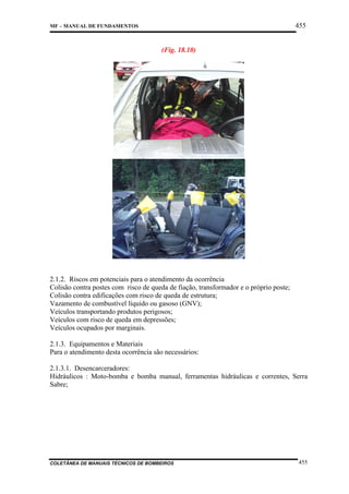 455

MF – MANUAL DE FUNDAMENTOS

(Fig. 18.10)

2.1.2. Riscos em potenciais para o atendimento da ocorrência
Colisão contra postes com risco de queda de fiação, transformador e o próprio poste;
Colisão contra edificações com risco de queda de estrutura;
Vazamento de combustível líquido ou gasoso (GNV);
Veículos transportando produtos perigosos;
Veículos com risco de queda em depressões;
Veículos ocupados por marginais.
2.1.3. Equipamentos e Materiais
Para o atendimento desta ocorrência são necessários:
2.1.3.1. Desencarceradores:
Hidráulicos : Moto-bomba e bomba manual, ferramentas hidráulicas e correntes, Serra
Sabre;

COLETÂNEA DE MANUAIS TÉCNICOS DE BOMBEIROS

455

 