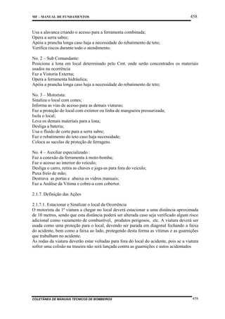 MF – MANUAL DE FUNDAMENTOS

458

Usa a alavanca criando o acesso para a ferramenta combinada;
Opera a serra sabre;
Apóia a prancha longa caso haja a necessidade do rebatimento de teto;
Verifica riscos durante todo o atendimento.
No. 2 – Sub Comandante:
Posiciona a lona em local determinado pelo Cmt. onde serão concentrados os materiais
usados na ocorrência
Faz a Vistoria Externa;
Opera a ferramenta hidráulica;
Apóia a prancha longa caso haja a necessidade do rebatimento de teto;
No. 3 – Motorista:
Sinaliza o local com cones;
Informa as vias de acesso para as demais viaturas;
Faz a proteção do local com extintor ou linha de mangueira pressurizada;
Isola o local;
Leva os demais materiais para a lona;
Desliga a bateria;
Usa o fluido de corte para a serra sabre;
Faz o rebatimento do teto caso haja necessidade;
Coloca as sacolas de proteção de ferragens.
No. 4 – Auxiliar especializado :
Faz a conexão da ferramenta à moto-bomba;
Faz o acesso ao interior do veículo;
Desliga o carro, retira as chaves e joga-as para fora do veículo;
Puxa freio de mão;
Destrava as portas e abaixa os vidros manuais;
Faz a Análise da Vítima e cobre-a com cobertor.
2.1.7. Definição das Ações
2.1.7.1. Estacionar e Sinalizar o local da Ocorrência
O motorista da 1ª viatura a chegar no local deverá estacionar a uma distância aproximada
de 10 metros, sendo que esta distância poderá ser alterada caso seja verificado algum risco
adicional como vazamento de combustível, produtos perigosos, etc. A viatura deverá ser
usada como uma proteção para o local, devendo ser parada em diagonal fechando a faixa
do acidente, bem como a faixa ao lado, protegendo desta forma as vítimas e as guarnições
que trabalham no acidente.
As rodas da viatura deverão estar voltadas para fora do local do acidente, pois se a viatura
sofrer uma colisão na traseira não será lançada contra as guarnições e autos acidentados

COLETÂNEA DE MANUAIS TÉCNICOS DE BOMBEIROS

458

 