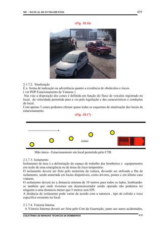 459

MF – MANUAL DE FUNDAMENTOS

(Fig. 18.16)

2.1.7.2. Sinalização
É a forma de indicação ou advertência quanto a existência de obstáculos e riscos.
( ver POP Estacionamento de Viaturas )
Nas vias a disposição dos cones é definida em função do fluxo de veículos registrado no
local, da velocidade permitida para a via pela legislação e das características e condições
do local.
Com apenas 5 cones podemos efetuar quase todas os esquemas de sinalização dos locais de
estacionamento.
(Fig. 18.17)

cones

Mão única - Estacionamento em local permitido pelo CTB
2.1.7.3. Isolamento
Isolamento de área é a delimitação do espaço de trabalho dos bombeiros e equipamentos
em razão de uma emergência ou de áreas de risco temporário.
O isolamento deverá ser feito pelo motorista da viatura, devendo ser utilizada a fita de
isolamento, sendo amarrada em locais disponíveis, como árvores, postes e em último caso
viaturas.
O isolamento deverá ter a distancia mínima de 10 metros para todos os lados, lembrandose também que onde tivermos um desencarcerador sendo operado não podemos ter
ninguém a uma distancia menor que 5 metros sem EPI.
A distância do isolamento pode variar de acordo com a natureza , tipo de colisão e risco
específico existente no local.
2.1.7.4. Vistoria Interna
A Vistoria Iinterna deverá ser feita pelo Cmt da Guarnição, junto aos autos acidentados,
COLETÂNEA DE MANUAIS TÉCNICOS DE BOMBEIROS

459

 