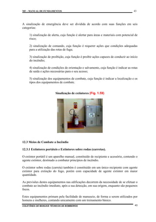 MF – MANUAL DE FUNDAMENTOS

43

A sinalização de emergência deve ser dividida de acordo com suas funções em seis
categorias:
1) sinalização de alerta, cuja função é alertar para áreas e materiais com potencial de
risco;
2) sinalização de comando, cuja função é requerer ações que condições adequadas
para a utilização das rotas de fuga;
3) sinalização de proibição, cuja função é proibir ações capazes de conduzir ao início
do incêndio;
4) sinalização de condições de orientação e salvamento, cuja função é indicar as rotas
de saída e ações necessárias para o seu acesso;
5) sinalização dos equipamentos de combate, cuja função é indicar a localização e os
tipos dos equipamentos de combate.

Sinalização de extintores (Fig. 1.59)

12.3 Meios de Combate a Incêndio
12.3.1 Extintores portáteis e Extintores sobre rodas (carretas).
O extintor portátil é um aparelho manual, constituído de recipiente e acessório, contendo o
agente extintor, destinado a combater princípios de incêndio.
O extintor sobre rodas (carreta) também é constituído em um único recipiente com agente
extintor para extinção do fogo, porém com capacidade de agente extintor em maior
quantidade.
As previsões destes equipamentos nas edificações decorrem da necessidade de se efetuar o
combate ao incêndio imediato, após a sua detecção, em sua origem, enquanto são pequenos
focos.
Estes equipamentos primam pela facilidade de manuseio, de forma a serem utilizados por
homens e mulheres, contando unicamente com um treinamento básico.
COLETÂNEA DE MANUAIS TÉCNICOS DE BOMBEIROS

43

 