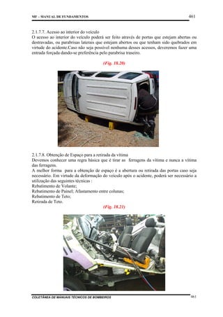 461

MF – MANUAL DE FUNDAMENTOS

2.1.7.7. Acesso ao interior do veículo
O acesso ao interior do veículo poderá ser feito através de portas que estejam abertas ou
destravadas, ou parabrisas laterais que estejam abertos ou que tenham sido quebrados em
virtude do acidente.Caso não seja possível nenhuma desses acessos, deveremos fazer uma
entrada forçada dando-se preferência pelo parabrisa traseiro.
(Fig. 18.20)

2.1.7.8. Obtenção de Espaço para a retirada da vítima
Devemos conhecer uma regra básica que é tirar as ferragens da vítima e nunca a vítima
das ferragens.
A melhor forma para a obtenção de espaço é a abertura ou retirada das portas caso seja
necessário. Em virtude da deformação do veículo após o acidente, poderá ser necessário a
utilização das seguintes técnicas :
Rebatimento de Volante;
Rebatimento de Painel; Afastamento entre colunas;
Rebatimento de Teto;
Retirada de Teto.
(Fig. 18.21)

COLETÂNEA DE MANUAIS TÉCNICOS DE BOMBEIROS

461

 