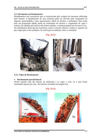 462

MF – MANUAL DE FUNDAMENTOS

2.2. Salvamento em Desabamento
Desabamentos são ocorrências que se caracterizam pelo colapso de estruturas edificadas
pelo homem. 0 desabamento de uma estrutura pode ser previsto pelo surgimento de
algumas anormalidades, como aparecimento súbito de fissuras e rachaduras, bem como
pela sua progressão rápida, perda de sustentação do alicerce e vergamento de vigas e
colunas. Se medidas preventivas não forem tomadas, a estrutura poderá ruir de uma só vez.
No atendimento deste tipo de ocorrência, cortar a corrente elétrica e fechar os registros de
gás e água para evitar acidentes. Se existir gás no ambiente, fazer a ventilação.
(Fig. 18.21)

2.2.1. Tipos de Desabamento
• Desabamento parcial lateral
Ocorre quando uma das laterais da edificação e as vigas, o teto, ou o piso ficam
sustentados apenas por uma das laterais, formando um angulo reto.
(Fig. 18.22)

COLETÂNEA DE MANUAIS TÉCNICOS DE BOMBEIROS

462

 