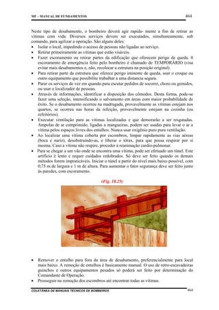 464

MF – MANUAL DE FUNDAMENTOS

Neste tipo de desabamento, o bombeiro deverá agir rapida- mente a fim de retirar as
vítimas com vida. Diversos serviços devem ser executados, simultaneamente, sob
comando, para agilizar a operação. São alguns deles:
• Isolar o local, impedindo o acesso de pessoas não ligadas ao serviço.
• Retirar primeiramente as vítimas que estão visáveis.
• Fazer escoramento ou retirar partes da edificação que oferecem perigo de queda. 0
escoramento de emergência feito pelo bombeiro é chamado de TEMPORÁRIO (visa
evitar mais desabamentos e, não, recolocar a estrutura na posição original).
• Para retirar parte da estrutura que oferece perigo iminente de queda, usar o croque ou
outro equipamento que possibilite trabalhar a uma distancia segura.
• Parar os serviços de vez em quando para escutar pedidos de socorro, choro ou gemidos,
ou usar o localizador de pessoas.
• Através de informações, identificar a disposição dos cômodos. Desta forma, pode-se
fazer uma seleção, intensificando o salvamento em áreas com maior probabilidade de
êxito. Se o desabamento ocorreu na madrugada, provavelmente as vítimas estejam nos
quartos, se ocorreu nas horas da refeição, provavelmente estejam na cozinha (ou
refeitórios).
• Executar ventilação para as vítimas localizadas e que demorarão a ser resgatadas.
Ampolas de ar comprimido, ligadas a mangueiras, podem ser usadas para levar o ar a
vítima pelos espaços livres dos entulhos. Nunca usar oxigênio puro pura ventilação.
• Ao localizar uma vítima coberta por escombros, limpar rapidamente as vias aéreas
(boca e nariz), desobstruindo-as, e liberar o tórax, para que possa respirar por si
mesma. Caso a vítima não respire, proceder à reanimação cardio-pulmonar.
• Para se chegar a um vão onde se encontra uma vítima, pode ser efetuado um túnel. Este
artificio é lento e requer cuidados redobrados. Só deve ser feito quando os demais
métodos forem impraticáveis. Iniciar o túnel a partir do nível mais baixo possível, com
0,75 m de largura e 1 m de altura. Para aumentar o fator segurança deve ser feito junto
às paredes, com escoramento.
(Fig. 18.25)

•

•

Remover o entulho para fora da área de desabamento, preferencialmente para local
mais baixo. A remoção de entulhos é basicamente manual. O uso de retro-escavadeiras
guinchos e outros equipamentos pesados só poderá ser feito por determinação do
Comandante de Operação.
Prosseguir na remoção dos escombros até encontrar todas as vítimas.

COLETÂNEA DE MANUAIS TÉCNICOS DE BOMBEIROS

464

 