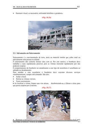 465

MF – MANUAL DE FUNDAMENTOS

•

Iluminar o local, se necessário, utilizando holofotes e geradores.
(Fig. 18.26)

2.3. Salvamento em Soterramento
Soterramento é a movimentação de terra, areia ou material similar que cobre total ou
parcialmente uma pessoa ou animal.
0 soterramento não costuma formar vãos com ar. Por este motivo, o bombeiro deve
trabalhar o mais rapidamente possível, pois as vítimas morrerão rapidamente por não
poderem respirar.
0 comportamento do bombeiro no atendimento a este tipo de ocorrência é semelhante ao
adotado no desabamento.
Para atender a esta ocorrência o bombeiro deve executar diversos serviços
simultaneamente, sempre sob comando. São eles:
• Isolar o local.
• Retirar as vítimas visíveis.
• Fazer escoramento.
¥ Ao localizar a vítima, limpar suas vias aéreas, desobstruindo-as, e liberar o tórax para
que possa respirar por si mesma.
(Fig. 18.27)

•

Remover a terra para fora da área de soterramento, preferencialmente para nível mais

COLETÂNEA DE MANUAIS TÉCNICOS DE BOMBEIROS

465

 