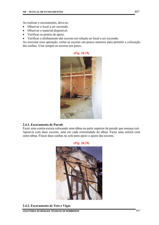 467

MF – MANUAL DE FUNDAMENTOS

Ao realizar o escoramento, deve-se:
• Observar o local a ser escorado.
• Observar o material disponível.
• Verificar os pontos de apoio.
• Verificar o alinhamento das escoras em relação ao local a ser escorado.
Ao executar essa operação, cortar as escoras um pouco menores para permitir a colocação
das cunhas. Usar sempre as escoras aos pares.
(Fig. 18.29)

2.4.1. Escoramento de Parede
Fazer uma contra-escora colocando uma tábua na parte superior da parede que ameaça ruir.
Apoiá-la com duas escoras, uma em cada extremidade da tábua. Fazer uma soleira com
outra tábua. Fincar duas cunhas no solo para apoio e ajuste das escoras.
(Fig. 18.29)

2.4.2. Escoramento de Teto e Vigas
COLETÂNEA DE MANUAIS TÉCNICOS DE BOMBEIROS

467

 