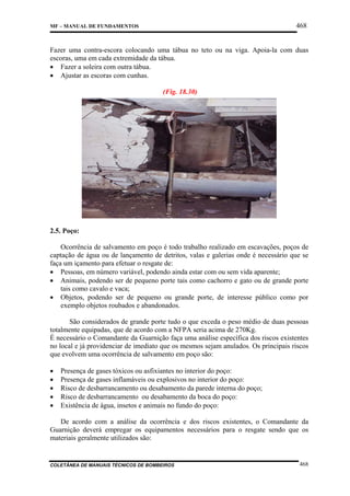 468

MF – MANUAL DE FUNDAMENTOS

Fazer uma contra-escora colocando uma tábua no teto ou na viga. Apoia-la com duas
escoras, uma em cada extremidade da tábua.
• Fazer a soleira com outra tábua.
• Ajustar as escoras com cunhas.
(Fig. 18.30)

2.5. Poço:
Ocorrência de salvamento em poço é todo trabalho realizado em escavações, poços de
captação de água ou de lançamento de detritos, valas e galerias onde é necessário que se
faça um içamento para efetuar o resgate de:
• Pessoas, em número variável, podendo ainda estar com ou sem vida aparente;
• Animais, podendo ser de pequeno porte tais como cachorro e gato ou de grande porte
tais como cavalo e vaca;
• Objetos, podendo ser de pequeno ou grande porte, de interesse público como por
exemplo objetos roubados e abandonados.
São considerados de grande porte tudo o que exceda o peso médio de duas pessoas
totalmente equipadas, que de acordo com a NFPA seria acima de 270Kg.
É necessário o Comandante da Guarnição faça uma análise específica dos riscos existentes
no local e já providenciar de imediato que os mesmos sejam anulados. Os principais riscos
que evolvem uma ocorrência de salvamento em poço são:
•
•
•
•
•

Presença de gases tóxicos ou asfixiantes no interior do poço:
Presença de gases inflamáveis ou explosivos no interior do poço:
Risco de desbarrancamento ou desabamento da parede interna do poço;
Risco de desbarrancamento ou desabamento da boca do poço:
Existência de água, insetos e animais no fundo do poço:

De acordo com a análise da ocorrência e dos riscos existentes, o Comandante da
Guarnição deverá empregar os equipamentos necessários para o resgate sendo que os
materiais geralmente utilizados são:

COLETÂNEA DE MANUAIS TÉCNICOS DE BOMBEIROS

468

 