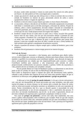 MF – MANUAL DE FUNDAMENTOS

•
•
•

•

•
•

470

do poço, sendo então ancorada à viatura ou outro ponto fixo através de cabos presos
aos banzos de onde poderá ser feita a ancoragem para o içamento;
sempre que possível e desde que não ofereça risco a vítima ou animal, deve-se evitar a
entrada do bombeiro no interior do poço, procurando através de cabos e outros
equipamentos efetuar o resgate da superfície;
bombeiro só deverá entrar no poço depois que todos os riscos forem eliminados;
se necessário, efetuar a descida de um bombeiro ( utilizando equipamento de proteção
individual ) e atentando para as devidas ancoragens, colocação de cadeiras, fixação de
roldanas, cabos e outros equipamentos, devendo sempre a descida ser comandada de
cima pela guarnição, pois se o bombeiro que estiver descendo vir a se sentir mal, isto
evitará que ele caia e ainda proporcionará um resgate mais rápido;
bombeiro sempre deverá ser içado antes ou junto com a vítima, exceção feita quando
houver mais de uma vítima, caso em que será necessário efetuar o içamento de uma
vítima enquanto o bombeiro faz a ancoragem da outra e aguarda a liberação do cabo,
ou então, nos casos em que a abertura do poço é estreita demais para passar duas
pessoas ( como por exemplo uma boca de lobo), ocasião em que a vítima também irá
subir primeiro para agilizar o atendimento de primeiros socorros;
efetuar o içamento de animais e objetos sempre após a subida do bombeiro, para evitar
acidentes;
bombeiro deverá permanecer o menor tempo possível no interior do poço.

2.6.Corte de Árvore:
A arborização é necessária a vida humana, pois contribuem para abafar ruídos,
servem como refúgio para pessoas se abrigarem, alimento para fauna urbana e desta forma
mantém o equilíbrio no ecossistema, pois contribuem também para absorção de águas da
chuva, principalmente nas cidades que são impermeabilizadas pelo concreto e asfalto.
Contribuem também para amenizar a alta temperatura pela retirada de calor,
proporcionando sombreamento nos passeios calçadas e quintais. Enfim são necessárias à
vida, portanto devem ser tratadas com seriedade e atenção.
Há um grande dilema no Corpo de Bombeiros quanto a se determinar se uma árvore
pode ou não ser cortada. Se está ou não em PQI (Perigo de Queda Iminente.).
Salvo todos os dispositivos legais a respeito dos quais não discutiremos neste capítulo,
cabendo a cada avaliador não esquecer de levar em conta estas questões legais, há que se
estabelecer as diferenças entre perigo de queda iminente e perigo em potencial.
A idéia que se tem de perigo de queda iminente é o de que a árvore está prestes a
cair, seja por um desequilíbrio de forças provocados por uma rachadura, seja pela ação
maciça de pragas ou mesmo doenças ou até mesmo pela evolução das forças de ventos
sobre as raízes provocando inclinações anormais ou rachaduras no solo com exposição de
raízes. Nestas circunstâncias não há o que se discutir quanto à necessidade de corte
imediato, especialmente se tais árvores ameaçarem a vida e o patrimônio das pessoas. O
corte deve ser iniciado imediatamente, seja de dia ou de noite. Logicamente, devem ser
previstas condições de segurança para a guarnição e população vizinha ao evento.
Nos casos de perigos em potencial, a árvore está sadia, bem implantada, mas seus
ramos e galhos estão projetados sobre residências, por exemplo. Pode ser que não estejam
na iminência de caírem sobre elas, entretanto poderão cair por uma circunstância ou outra.
Daí convém que sejam podados para evitar um mal futuro. Cabe a presença do Engenheiro
agrônomo para a poda não prejudicar a árvore.

COLETÂNEA DE MANUAIS TÉCNICOS DE BOMBEIROS

470

 