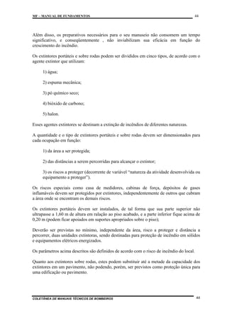 MF – MANUAL DE FUNDAMENTOS

44

Além disso, os preparativos necessários para o seu manuseio não consomem um tempo
significativo, e conseqüentemente , não inviabilizam sua eficácia em função do
crescimento do incêndio.
Os extintores portáteis e sobre rodas podem ser divididos em cinco tipos, de acordo com o
agente extintor que utilizam:
1) água;
2) espuma mecânica;
3) pó químico seco;
4) bióxido de carbono;
5) halon.
Esses agentes extintores se destinam a extinção de incêndios de diferentes naturezas.
A quantidade e o tipo de extintores portáteis e sobre rodas devem ser dimensionados para
cada ocupação em função:
1) da área a ser protegida;
2) das distâncias a serem percorridas para alcançar o extintor;
3) os riscos a proteger (decorrente de variável “natureza da atividade desenvolvida ou
equipamento a proteger”).
Os riscos especiais como casa de medidores, cabinas de força, depósitos de gases
inflamáveis devem ser protegidos por extintores, independentemente de outros que cubram
a área onde se encontram os demais riscos.
Os extintores portáteis devem ser instalados, de tal forma que sua parte superior não
ultrapasse a 1,60 m de altura em ralação ao piso acabado, e a parte inferior fique acima de
0,20 m (podem ficar apoiados em suportes apropriados sobre o piso);
Deverão ser previstas no mínimo, independente da área, risco a proteger e distância a
percorrer, duas unidades extintoras, sendo destinadas para proteção de incêndio em sólidos
e equipamentos elétricos energizados.
Os parâmetros acima descritos são definidos de acordo com o risco de incêndio do local.
Quanto aos extintores sobre rodas, estes podem substituir até a metade da capacidade dos
extintores em um pavimento, não podendo, porém, ser previstos como proteção única para
uma edificação ou pavimento.

COLETÂNEA DE MANUAIS TÉCNICOS DE BOMBEIROS

44

 