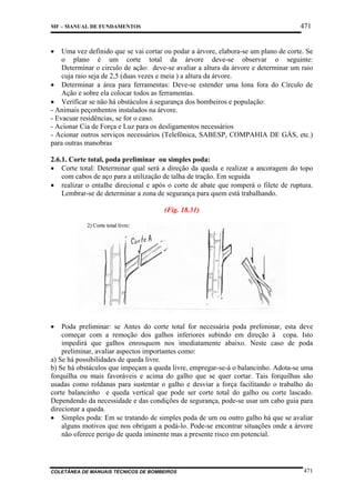 471

MF – MANUAL DE FUNDAMENTOS

•

Uma vez definido que se vai cortar ou podar a árvore, elabora-se um plano de corte. Se
o plano é um corte total da árvore deve-se observar o seguinte:
Determinar o circulo de ação: deve-se avaliar a altura da árvore e determinar um raio
cuja raio seja de 2,5 (duas vezes e meia ) a altura da árvore.
• Determinar a área para ferramentas: Deve-se estender uma lona fora do Círculo de
Ação e sobre ela colocar todos as ferramentas.
• Verificar se não há obstáculos à segurança dos bombeiros e população:
- Animais peçonhentos instalados na árvore.
- Evacuar residências, se for o caso.
- Acionar Cia de Força e Luz para os desligamentos necessários
- Acionar outros serviços necessários (Telefônica, SABESP, COMPAHIA DE GÁS, etc.)
para outras manobras
2.6.1. Corte total, poda preliminar ou simples poda:
• Corte total: Determinar qual será a direção da queda e realizar a ancoragem do topo
com cabos de aço para a utilização de talha de tração. Em seguida
• realizar o entalhe direcional e após o corte de abate que romperá o filete de ruptura.
Lembrar-se de determinar a zona de segurança para quem está trabalhando.
(Fig. 18.31)

•

Poda preliminar: se Antes do corte total for necessária poda preliminar, esta deve
começar com a remoção dos galhos inferiores subindo em direção à copa. Isto
impedirá que galhos enrosquem nos imediatamente abaixo. Neste caso de poda
preliminar, avaliar aspectos importantes como:
a) Se há possibilidades de queda livre.
b) Se há obstáculos que impeçam a queda livre, empregar-se-á o balancinho. Adota-se uma
forquilha ou mais favoráveis e acima do galho que se quer cortar. Tais forquilhas são
usadas como roldanas para sustentar o galho e desviar a força facilitando o trabalho do
corte balancinho e queda vertical que pode ser corte total do galho ou corte lascado.
Dependendo da necessidade e das condições de segurança, pode-se usar um cabo guia para
direcionar a queda.
• Simples poda: Em se tratando de simples poda de um ou outro galho há que se avaliar
alguns motivos que nos obrigam a podá-lo. Pode-se encontrar situações onde a árvore
não oferece perigo de queda iminente mas a presente risco em potencial.

COLETÂNEA DE MANUAIS TÉCNICOS DE BOMBEIROS

471

 