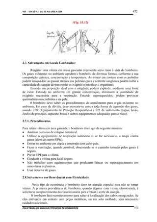 472

MF – MANUAL DE FUNDAMENTOS

(Fig. 18.32)

2.7. Salvamento em Locais Confinados:
Resgatar uma vítima em áreas gaseadas representa sério risco à vida do bombeiro.
Os gases existentes no ambiente agridem o bombeiro de diversas formas, conforme a sua
composição química, concentração e temperatura. Ao entrar em contato com os pulmões
podem lesioná-los; ao passar através dos pulmões para a corrente sangüínea podem inibir a
capacidade do sangue de transportar o oxigênio e intoxicar o organismo.
Estando em proporção ideal com o oxigênio, podem explodir, mediante uma fonte
de calor. Estando no ambiente em grande concentração, diminuem a quantidade de
oxigênio necessária para a respiração. Estando superaquecidos, podem provocar
queimaduras nos pulmões e na pele.
0 bombeiro deve saber os procedimentos de atendimento para o gás existente no
ambiente. Em caso de dúvida, deve prevenir-se contra toda forma de agressão dos gases,
usando EPR (Equipamento de Proteção Respiratória) e EPI de isolamento (capas, luvas,
óculos de proteção, capacete, botas e outros equipamentos adequados para o risco).
2.7.1. Procedimentos
Para retirar vítima em área gaseada, o bombeiro deve agir da seguinte maneira:
• Analisar os riscos de colapso estrutural.
• Utilizar o equipamento de respiração autônomo e, se for necessário, a roupa contra
gases (além de outros EPIs).
• Entrar no ambiente em dupla e amarrado com cabo-guia.
• Fazer a ventilação, quando possível, observando se o caminho tomado pelos gases é
seguro.
• Prever EPI para a vítima.
• Conduzir a vítima para local seguro.
• Não trabalhar com equipamentos que produzam faiscas ou superaquecimento em
atmosferas explosivas.
• Usar detector de gases.
2.8.Salvamento em Ocorrências com Eletricidade
Neste tipo de ocorrência o bombeiro deve ter atenção especial para não se tornar
vítima. A primeira providência do bombeiro, quando deparar com vítima eletrocutada, é
solicitar o comparecimento da concessionária para efetuar o corte da energia.
0 bombeiro fará reconhecimento para saber a localização dos cabos energizados. Se
eles estiverem em contato com peças metálicas, ou em solo molhado, será necessário
cuidados adicionais.
COLETÂNEA DE MANUAIS TÉCNICOS DE BOMBEIROS

472

 