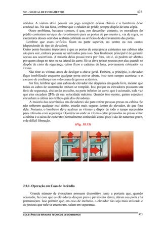 MF – MANUAL DE FUNDAMENTOS

475

abri-las. A viatura deve possuir um jogo completo dessas chaves e o bombeiro deve
conhecê-las. Na sua falta, lembrar que o zelador do prédio sempre dispõe de uma cópia.
Outro problema, bastante comum, é que, por desconhe- cimento, os moradores do
prédio contratam serviços de revestimento para as portas de pavimento e, via de regra, os
executores desses servidos acabam cobrindo os orifícios de destravamento das portas.
Lembrar que esses orifícios ficam na parte superior, no centro ou nos cantos
(dependendo do tipo de elevador).
Outro ponto bastante importante é que as portas de emergência existentes nas cabines não
são para sair, embora possam ser utilizadas para isso. Sua finalidade principal é de garantir
acesso aos socorristas. A maioria delas possui trava por fora, isto é, só podem ser abertas
por quem chega no teto ou na lateral do carro. Só se deve retirar pessoas por elas quando se
dispõe de cinto de segurança, cabos fixos e cadeiras de lona, previamente colocados na
vítima.
Não tirar as vítimas antes de desligar a chave geral. Embora, a principio, o elevador
fique imobilizado enquanto qualquer porta estiver aberta, isso nem sempre acontece, e o
excesso de confiança tem sido causa de graves acidentes.
Por fim, lembrar que uma cabina de elevador não despenca em queda livre, mesmo que
todos os cabos de sustentação tenham se rompido. Isso porque os elevadores possuem um
freio de segurança, abaixo do assoalho, na parte inferior do carro, que é acionado, toda vez
que eles excedem 25% da sua velocidade máxima. Quando isso ocorre, garras especiais
encunham a cabina nos trilhos-guia dos elevadores.
A maioria das ocorrências em elevadores são para retirar pessoas presas na cabina. Se
não sofrerem qualquer mal súbito, estarão mais seguras dentro do elevador, do que fora
dele. Portanto, o bombeiro deve acalmar as vítimas e dispor de todo o tempo necessário
para retira-las com segurança. Ocorrências onde as vítimas estão prensadas ou presas entre
a cabina e a caixa de concreto (normalmente conhecido como poço) são de natureza grave,
e de difícil liberação.
(Fig. 18.35)

2.9.1. Operação em Caso de Incêndio
Grande número de elevadores possuem dispositivo junto a portaria que, quando
acionado, faz com que os elevadores desçam para o pavimento térreo, abram sua porta e lá
permaneçam. Isso permite que, em caso de incêndio, o elevador não seja mais utilizado e
as pessoas que nele se encontram, saiam em segurança.
COLETÂNEA DE MANUAIS TÉCNICOS DE BOMBEIROS

475

 