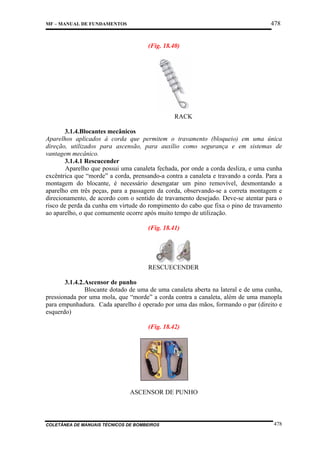 478

MF – MANUAL DE FUNDAMENTOS

(Fig. 18.40)

RACK
3.1.4.Blocantes mecânicos
Aparelhos aplicados à corda que permitem o travamento (bloqueio) em uma única
direção, utilizados para ascensão, para auxílio como segurança e em sistemas de
vantagem mecânico.
3.1.4.1 Rescucender
Aparelho que possui uma canaleta fechada, por onde a corda desliza, e uma cunha
excêntrica que “morde” a corda, prensando-a contra a canaleta e travando a corda. Para a
montagem do blocante, é necessário desengatar um pino removível, desmontando a
aparelho em três peças, para a passagem da corda, observando-se a correta montagem e
direcionamento, de acordo com o sentido de travamento desejado. Deve-se atentar para o
risco de perda da cunha em virtude do rompimento do cabo que fixa o pino de travamento
ao aparelho, o que comumente ocorre após muito tempo de utilização.
(Fig. 18.41)

RESCUECENDER
3.1.4.2.Ascensor de punho
Blocante dotado de uma de uma canaleta aberta na lateral e de uma cunha,
pressionada por uma mola, que “morde” a corda contra a canaleta, além de uma manopla
para empunhadura. Cada aparelho é operado por uma das mãos, formando o par (direito e
esquerdo)
(Fig. 18.42)

ASCENSOR DE PUNHO

COLETÂNEA DE MANUAIS TÉCNICOS DE BOMBEIROS

478

 