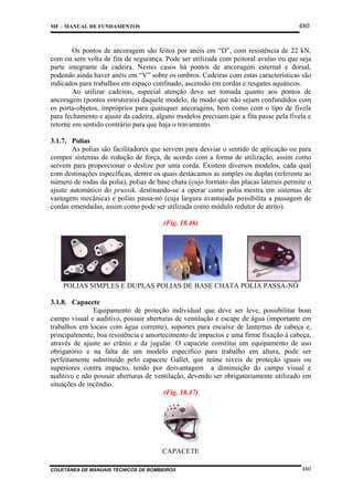 480

MF – MANUAL DE FUNDAMENTOS

Os pontos de ancoragem são feitos por anéis em “D”, com resistência de 22 kN,
com ou sem volta de fita de segurança. Pode ser utilizada com peitoral avulso ou que seja
parte integrante da cadeira. Nestes casos há pontos de ancoragem esternal e dorsal,
podendo ainda haver anéis em “V” sobre os ombros. Cadeiras com estas características são
indicados para trabalhos em espaço confinado, ascensão em cordas e resgates aquáticos.
Ao utilizar cadeiras, especial atenção deve ser tomada quanto aos pontos de
ancoragem (pontos estruturais) daquele modelo, de modo que não sejam confundidos com
os porta-objetos, impróprios para quaisquer ancoragens, bem como com o tipo de fivela
para fechamento e ajuste da cadeira, alguns modelos precisam que a fita passe pela fivela e
retorne em sentido contrário para que haja o travamento.
3.1.7. Polias
As polias são facilitadores que servem para desviar o sentido de aplicação ou para
compor sistemas de redução de força, de acordo com a forma de utilização, assim como
servem para proporcionar o deslize por uma corda. Existem diversos modelos, cada qual
com destinações específicas, dentre os quais destacamos as simples ou duplas (referente ao
número de rodas da polia), polias de base chata (cujo formato das placas laterais permite o
ajuste automático do prussik, destinando-se a operar como polia mestra em sistemas de
vantagem mecânica) e polias passa-nó (cuja largura avantajada possibilita a passagem de
cordas emendadas, assim como pode ser utilizada como módulo redutor de atrito).
(Fig. 18.46)

POLIAS SIMPLES E DUPLAS POLIAS DE BASE CHATA POLIA PASSA-NÓ
3.1.8. Capacete
Equipamento de proteção individual que deve ser leve, possibilitar bom
campo visual e auditivo, possuir aberturas de ventilação e escape de água (importante em
trabalhos em locais com água corrente), suportes para encaixe de lanternas de cabeça e,
principalmente, boa resistência e amortecimento de impactos e uma firme fixação à cabeça,
através de ajuste ao crânio e da jugular. O capacete constitui um equipamento de uso
obrigatório e na falta de um modelo específico para trabalho em altura, pode ser
perfeitamente substituído pelo capacete Gallet, que reúne níveis de proteção iguais ou
superiores contra impacto, tendo por desvantagem a diminuição do campo visual e
auditivo e não possuir aberturas de ventilação, devendo ser obrigatoriamente utilizado em
situações de incêndio.
(Fig. 18.47)

CAPACETE
COLETÂNEA DE MANUAIS TÉCNICOS DE BOMBEIROS

480

 