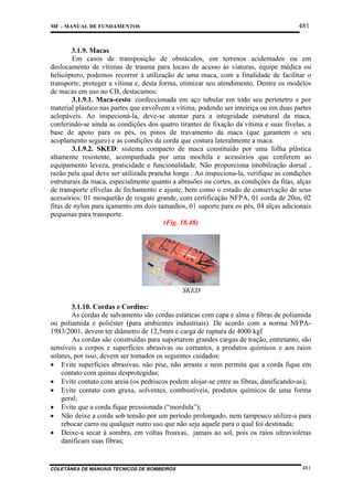 481

MF – MANUAL DE FUNDAMENTOS

3.1.9. Macas
Em casos de transposição de obstáculos, em terrenos acidentados ou em
deslocamento de vítimas de trauma para locais de acesso às viaturas, equipe médica ou
helicóptero, podemos recorrer à utilização de uma maca, com a finalidade de facilitar o
transporte, proteger a vítima e, desta forma, otimizar seu atendimento. Dentre os modelos
de macas em uso no CB, destacamos:
3.1.9.1. Maca-cesto: confeccionada em aço tubular em todo seu perímetro e por
material plástico nas partes que envolvem a vítima, podendo ser inteiriça ou em duas partes
aclopáveis. Ao inspecioná-la, deve-se atentar para a integridade estrutural da maca,
conferindo-se ainda as condições dos quatro tirantes de fixação da vítima e suas fivelas, a
base de apoio para os pés, os pinos de travamento da maca (que garantem o seu
acoplamento seguro) e as condições da corda que costura lateralmente a maca.
3.1.9.2. SKED: sistema compacto de maca constituído por uma folha plástica
altamente resistente, acompanhada por uma mochila e acessórios que conferem ao
equipamento leveza, praticidade e funcionalidade. Não proporciona imobilzação dorsal ,
razão pela qual deve ser utilizada prancha longa . Ao inspeciona-la, verifique as condições
estruturais da maca, especialmente quanto a abrasões ou cortes, as condições da fitas, alças
de transporte efivelas de fechamento e ajuste, bem como o estado de conservação de seus
acessórios: 01 mosquetão de resgate grande, com certificação NFPA, 01 corda de 20m, 02
fitas de nylon para içamento em dois tamanhos, 01 suporte para os pés, 04 alças adicionais
pequenas para transporte.
(Fig. 18.48)

SKED
3.1.10. Cordas e Cordins:
As cordas de salvamento são cordas estáticas com capa e alma e fibras de poliamida
ou poliamida e poliéster (para ambientes industriais). De acordo com a norma NFPA1983/2001, devem ter diâmetro de 12,5mm e carga de ruptura de 4000 kgf
As cordas são construídas para suportarem grandes cargas de tração, entretanto, são
sensíveis a corpos e superfícies abrasivas ou cortantes, a produtos químicos e aos raios
solares, por isso, devem ser tomados os seguintes cuidados:
• Evite superfícies abrasivas, não pise, não arraste e nem permita que a corda fique em
contato com quinas desprotegidas;
• Evite contato com areia (os pedriscos podem alojar-se entre as fibras, danificando-as);
• Evite contato com graxa, solventes, combustíveis, produtos químicos de uma forma
geral;
• Evite que a corda fique pressionada (“mordida”);
• Não deixe a corda sob tensão por um período prolongado, nem tampouco utilize-a para
rebocar carro ou qualquer outro uso que não seja aquele para o qual foi destinada;
• Deixe-a secar à sombra, em voltas frouxas, jamais ao sol, pois os raios ultravioletas
danificam suas fibras;

COLETÂNEA DE MANUAIS TÉCNICOS DE BOMBEIROS

481

 