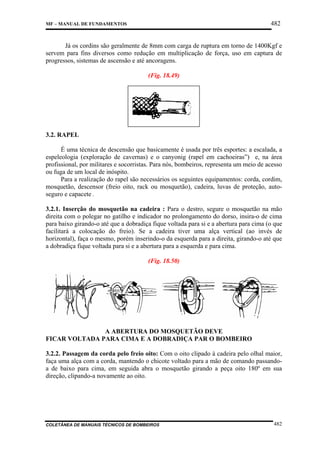 482

MF – MANUAL DE FUNDAMENTOS

Já os cordins são geralmente de 8mm com carga de ruptura em torno de 1400Kgf e
servem para fins diversos como redução em multiplicação de força, uso em captura de
progressos, sistemas de ascensão e até ancoragens.
(Fig. 18.49)

CORDA ESTÁTICA
3.2. RAPEL
É uma técnica de descensão que basicamente é usada por três esportes: a escalada, a
espeleologia (exploração de cavernas) e o canyonig (rapel em cachoeiras”) e, na área
profissional, por militares e socorristas. Para nós, bombeiros, representa um meio de acesso
ou fuga de um local de inóspito.
Para a realização do rapel são necessários os seguintes equipamentos: corda, cordim,
mosquetão, descensor (freio oito, rack ou mosquetão), cadeira, luvas de proteção, autoseguro e capacete .
3.2.1. Inserção do mosquetão na cadeira : Para o destro, segure o mosquetão na mão
direita com o polegar no gatilho e indicador no prolongamento do dorso, insira-o de cima
para baixo girando-o até que a dobradiça fique voltada para si e a abertura para cima (o que
facilitará a colocação do freio). Se a cadeira tiver uma alça vertical (ao invés de
horizontal), faça o mesmo, porém inserindo-o da esquerda para a direita, girando-o até que
a dobradiça fique voltada para si e a abertura para a esquerda e para cima.
(Fig. 18.50)

A ABERTURA DO MOSQUETÃO DEVE
FICAR VOLTADA PARA CIMA E A DOBRADIÇA PAR O BOMBEIRO
3.2.2. Passagem da corda pelo freio oito: Com o oito clipado à cadeira pelo olhal maior,
faça uma alça com a corda, mantendo o chicote voltado para a mão de comando passandoa de baixo para cima, em seguida abra o mosquetão girando a peça oito 180º em sua
direção, clipando-a novamente ao oito.

COLETÂNEA DE MANUAIS TÉCNICOS DE BOMBEIROS

482

 