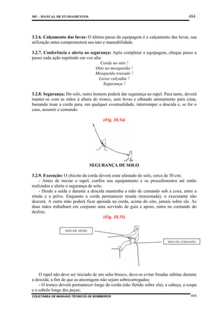 484

MF – MANUAL DE FUNDAMENTOS

3.2.6. Calçamento das luvas: O último passo da equipagem é o calçamento das luvas, sua
utilização antes comprometerá seu tato e maneabilidade.
3.2.7. Conferência e alerta ao segurança: Após completar a equipagem, cheque passo a
passo cada ação repetindo em voz alta:
Corda no oito !
Oito no mosquetão !
Mosquetão travado !
Luvas calçadas !
Segurança !
3.2.8. Segurança: Do solo, outro homem poderá dar segurança ao rapel. Para tanto, deverá
manter-se com as mãos à altura do tronco, sem luvas e olhando atentamente para cima,
bastando tesar a corda para, em qualquer eventualidade, interromper a descida e, se for o
caso, assumir o comando.
(Fig. 18.54)

SEGURANÇA DE SOLO
3.2.9. Execução: O chicote da corda deverá estar afastado do solo, cerca de 50 cm;
- Antes de iniciar o rapel, confira seu equipamento e os procedimentos até então
realizados e alerte o segurança de solo;
- Desde a saída e durante a descida mantenha a mão de comando sob a coxa, entre a
rótula e a pelve. Enquanto a corda permanecer tesada (tensionada), o executante não
descerá. A outra mão poderá ficar apoiada na corda, acima do oito, jamais sobre ele. As
duas mãos trabalham em conjunto uma servindo de guia e apoio, outra no comando do
deslize;
(Fig. 18.55)
MÃO DE APOIO

MÃO DE COMANDO

O rapel não deve ser iniciado de um salto brusco, deve-se evitar freadas súbitas durante
a descida, a fim de que as ancoragens não sejam sobrecarregadas;
- O tronco deverá permanecer longe da corda (não fletido sobre ela), a cabeça, a roupa
e o cabelo longe das peças;
COLETÂNEA DE MANUAIS TÉCNICOS DE BOMBEIROS

484

 