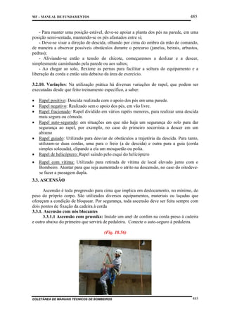 485

MF – MANUAL DE FUNDAMENTOS

- Para manter uma posição estável, deve-se apoiar a planta dos pés na parede, em uma
posição semi-sentada, mantendo-se os pés afastados entre si;
- Deve-se visar a direção de descida, olhando por cima do ombro da mão de comando,
de maneira a observar possíveis obstáculos durante o percurso (janelas, beirais, arbustos,
pedras);
- Aliviando-se então a tensão do chicote, começaremos a deslizar e a descer,
simplesmente caminhando pela parede ou aos saltos;
- Ao chegar ao solo, flexione as pernas para facilitar a soltura do equipamento e a
liberação da corda e então saia debaixo da área de exercício.
3.2.10. Variações: Na utilização prática há diversas variações do rapel, que podem ser
executadas desde que feito treinamento específico, a saber:
•
•
•
•
•
•
•

Rapel positivo: Descida realizada com o apoio dos pés em uma parede.
Rapel negativo: Realizado sem o apoio dos pés, em vão livre.
Rapel fracionado: Rapel dividido em vários rapéis menores, para realizar uma descida
mais segura ou cômoda.
Rapel auto-segurado: em situações em que não haja um segurança do solo para dar
segurança ao rapel, por exemplo, no caso do primeiro socorrista a descer em um
abismo
Rapel guiado: Utilizado para desviar de obstáculos a trajetória da descida. Para tanto,
utilizam-se duas cordas, uma para o freio (a de descida) e outra para a guia (corda
simples solecada), clipando a ela um mosquetão ou polia.
Rapel de helicóptero: Rapel saindo pelo esqui do helicóptero
Rapel com vítima: Utilizado para retirada de vítima de local elevado junto com o
Bombeiro. Atentar para que seja aumentado o atrito na descensão, no caso do oitodevese fazer a passagem dupla.

3.3. ASCENSÃO
Ascensão é toda progressão para cima que implica em deslocamento, no mínimo, do
peso do próprio corpo. São utilizados diversos equipamentos, materiais ou laçadas que
ofereçam a condição de bloquear. Por segurança, toda ascensão deve ser feita sempre com
dois pontos de fixação da cadeira à corda
3.3.1. Ascensão com nós blocantes
3.3.1.1 Ascensão com prussiks: Instale um anel de cordim na corda preso à cadeira
e outro abaixo do primeiro que servirá de pedaleira. Conecte o auto-seguro à pedaleira.
(Fig. 18.56)

COLETÂNEA DE MANUAIS TÉCNICOS DE BOMBEIROS

485

 