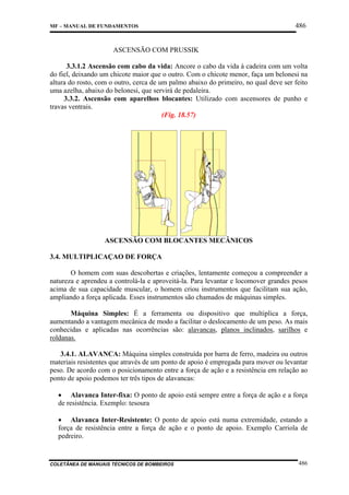 MF – MANUAL DE FUNDAMENTOS

486

ASCENSÃO COM PRUSSIK
3.3.1.2 Ascensão com cabo da vida: Ancore o cabo da vida à cadeira com um volta
do fiel, deixando um chicote maior que o outro. Com o chicote menor, faça um belonesi na
altura do rosto, com o outro, cerca de um palmo abaixo do primeiro, no qual deve ser feito
uma azelha, abaixo do belonesi, que servirá de pedaleira.
3.3.2. Ascensão com aparelhos blocantes: Utilizado com ascensores de punho e
travas ventrais.
(Fig. 18.57)

ASCENSÃO COM BLOCANTES MECÂNICOS
3.4. MULTIPLICAÇAO DE FORÇA
O homem com suas descobertas e criações, lentamente começou a compreender a
natureza e aprendeu a controlá-la e aproveitá-la. Para levantar e locomover grandes pesos
acima de sua capacidade muscular, o homem criou instrumentos que facilitam sua ação,
ampliando a força aplicada. Esses instrumentos são chamados de máquinas simples.
Máquina Simples: É a ferramenta ou dispositivo que multiplica a força,
aumentando a vantagem mecânica de modo a facilitar o deslocamento de um peso. As mais
conhecidas e aplicadas nas ocorrências são: alavancas, planos inclinados, sarilhos e
roldanas.
3.4.1. ALAVANCA: Máquina simples construída por barra de ferro, madeira ou outros
materiais resistentes que através de um ponto de apoio é empregada para mover ou levantar
peso. De acordo com o posicionamento entre a força de ação e a resistência em relação ao
ponto de apoio podemos ter três tipos de alavancas:
• Alavanca Inter-fixa: O ponto de apoio está sempre entre a força de ação e a força
de resistência. Exemplo: tesoura
• Alavanca Inter-Resistente: O ponto de apoio está numa extremidade, estando a
força de resistência entre a força de ação e o ponto de apoio. Exemplo Carriola de
pedreiro.

COLETÂNEA DE MANUAIS TÉCNICOS DE BOMBEIROS

486

 