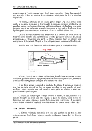 488

MF – MANUAL DE FUNDAMENTOS

um sistema par ( 1ª ancoragem no ponto fixo ), sendo a escolha a critério do responsável
pela operação e deve ser tomada de acordo com a situação no local e os materiais
disponíveis.
No entanto, a obtenção de um sistema par ou ímpar deve servir apenas como
auxílio e não como regra, pois a determinação da vantagem mecânica obtida deve ser
calculada sempre com base no número de seções da corda que está ligada ao peso, desta
forma se a seção da corda onde se esteja imprimindo a força estiver de alguma forma
ligada ao peso, esta também deverá acrescer no cálculo da multiplicação de força.
Um dos maiores problemas que enfrentamos é o tamanho da corda, assim se
tomarmos como exemplo uma ocorrência que se tenha que descer num poço de 30m de
profundidade, ao utilizarmos uma corda de 100m, podemos fazer no máximo uma
multiplicação de força de até 3X, pois só dentro do poço seriam consumidos 90m de corda.
A fim de solucionar tal questão, utilizamos a multiplicação de força em espaço
(Fig. 18.58)
cordins
objeto

bombeiro

Sistema 3:1

reduzido, desta forma através de equipamentos já conhecidos tais como o blocante
e o cordim, podemos reduzir o espaço em que se dará a multiplicação de força, sendo este
o método mais empregado em operações de salvamento em altura.
O uso dessa técnica exige ainda a instalação do sistema de captura de progresso
uma vez que serão necessários diversos ajustes a medida em que a corda vai sendo
recolhida, assim enquanto uma está travada a outra pode ser aliviada e vice-versa,
possibilitando o ajuste desejado.
O cálculo da multiplicação de força continua o mesmo, ou seja, contando-se o
número de seções da corda que estão ligadas ao peso, no entanto, agora o peso foi
transferido todo para o blocante ou cordim. Nota-se que, com essa técnica, a 1ª ancoragem
sempre será no blocante ou cordim de modo que teremos um sistema ímpar ( 3X ou 5X ).

3.4.4.2. Sistema Combinado:
O Sistema combinado nada mais é do que uma combinação de dois ou mais
sistemas simples. O cálculo da vantagem mecânica obtida nesse sistema deve ser feito por
partes:
COLETÂNEA DE MANUAIS TÉCNICOS DE BOMBEIROS

488

 