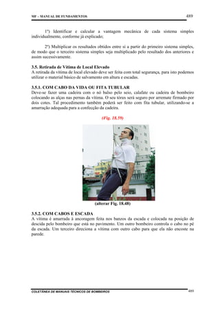 489

MF – MANUAL DE FUNDAMENTOS

1º) Identificar e calcular a vantagem mecânica de cada sistema simples
individualmente, conforme já explicado;
2º) Multiplicar os resultados obtidos entre si a partir do primeiro sistema simples,
de modo que o terceiro sistema simples seja multiplicado pelo resultado dos anteriores e
assim sucessivamente.
3.5. Retirada de Vítima de Local Elevado
A retirada da vítima de local elevado deve ser feita com total segurança, para isto podemos
utilizar o material básico de salvamento em altura e escadas.
3.5.1. COM CABO DA VIDA OU FITA TUBULAR
Deve-se fazer uma cadeira com o nó balso pelo seio, calafate ou cadeira de bombeiro
colocando as alças nas pernas da vítima. O seu tórax será seguro por arremate firmado por
dois cotes. Tal procedimento também poderá ser feito com fita tubular, utilizando-se a
amarração adequada para a confecção da cadeira.
(Fig. 18.59)

(alterar Fig. 18.48)
3.5.2. COM CABOS E ESCADA
A vítima é amarrada à ancoragem feita nos banzos da escada e colocada na posição de
descida pelo bombeiro que está no pavimento. Um outro bombeiro controla o cabo no pé
da escada. Um terceiro direciona a vítima com outro cabo para que ela não encoste na
parede.

COLETÂNEA DE MANUAIS TÉCNICOS DE BOMBEIROS

489

 